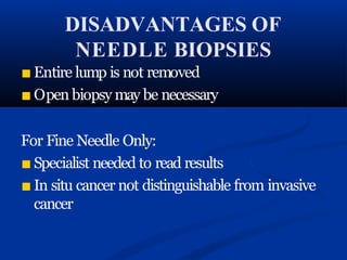 DISADVANTAGES OF
NEEDLE BIOPSIES
■ Entire lump is not removed
■ Open biopsy may be necessary
For Fine Needle Only:
■ Specialist needed to read results
■ In situ cancer not distinguishable from invasive
cancer
 