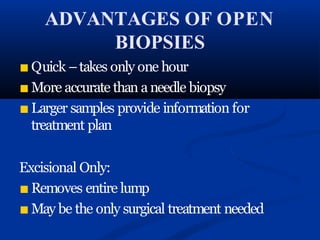 ADVANTAGES OF OPEN
BIOPSIES
■ Quick –takes only one hour
■ More accurate than a needle biopsy
■ Larger samples provide information for
treatment plan
Excisional Only:
■ Removes entire lump
■ May be the only surgical treatment needed
 