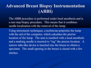 Advanced Breast Biopsy Instrumentation
(ABBI)
The ABBI procedure is performed under local anesthesia and is
a one-step biopsy procedure. This means that it combines
needle localization with the removal of the lump.
Using stereotactic techniques, a technician pinpoints the lump
with the aid of the computer, which calculates the precise
location of the lump. The area is numbed with a local anesthetic
and a marking needle is inserted to “tag” the precise location. A
narrow tube-like device is inserted into the breast to obtain a
specimen. The small opening in the breast is closed with a few
stitches.
 