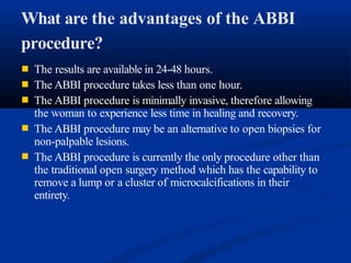What are the advantages of the ABBI
procedure?
■
■
■
The results are available in 24-48 hours.
The ABBI procedure takes less than one hour.
The ABBI procedure is minimally invasive, therefore allowing
the woman to experience less time in healing and recovery.
■
■
The ABBI procedure may be an alternative to open biopsies for
non-palpable lesions.
The ABBI procedure is currently the only procedure other than
the traditional open surgery method which has the capability to
remove a lump or a cluster of microcalcifications in their
entirety.
 
