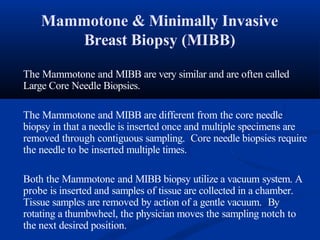 Mammotone & Minimally Invasive
Breast Biopsy (MIBB)
The Mammotone and MIBB are very similar and are often called
Large Core Needle Biopsies.
The Mammotone and MIBB are different from the core needle
biopsy in that a needle is inserted once and multiple specimens are
removed through contiguous sampling. Core needle biopsies require
the needle to be inserted multiple times.
Both the Mammotone and MIBB biopsy utilize a vacuum system. A
probe is inserted and samples of tissue are collected in a chamber.
Tissue samples are removed by action of a gentle vacuum. By
rotating a thumbwheel, the physician moves the sampling notch to
the next desired position.
 