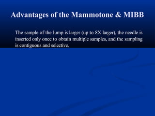 Advantages of the Mammotone & MIBB
The sample of the lump is larger (up to 8X larger), the needle is
inserted only once to obtain multiple samples, and the sampling
is contiguous and selective.
 