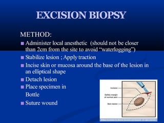 EXCISION BIOPSY
METHOD:
■ Administer local anesthetic (should not be closer
than 2cm from the site to avoid “waterlogging”)
■ Stabilize lesion ;Apply traction
■ Incise skin or mucosa around the base of the lesion in
an elliptical shape
■ Detach lesion
■ Place specimen in
Bottle
■ Suture wound
 