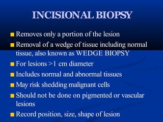 INCISIONAL BIOPSY
■ Removes only a portion of the lesion
■ Removal of a wedge of tissue including normal
tissue, also known as WEDGE BIOPSY
■ For lesions >1 cm diameter
■ Includes normal and abnormal tissues
■ May risk shedding malignant cells
■ Should not be done on pigmented or vascular
lesions
■ Record position, size, shape of lesion
 