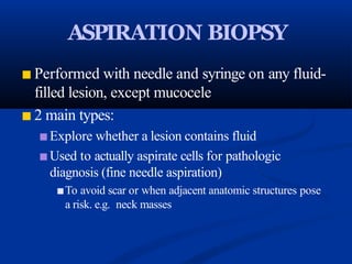 ASPIRATION BIOPSY
■ Performed with needle and syringe on any fluid-
filled lesion, except mucocele
■ 2 main types:
■ Explore whether a lesion contains fluid
■ Used to actually aspirate cells for pathologic
diagnosis (fine needle aspiration)
■To avoid scar or when adjacent anatomic structures pose
a risk. e.g. neck masses
 