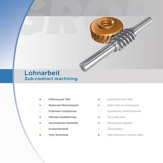 Lohnarbeit
Sub-contract machining
●	 Experience since 1945
●	 State of the art machine pool
●	 Experienced, skilled personnel
●	 Top quality level
●	 Most diverse materials
●	 Customisation
●	 High adherence to delivery dates
●	 Erfahrung seit 1945
●	 Modernster Maschinenpark
●	 Erfahrenes Fachpersonal
●	 Höchstes Qualitätsniveau
●	 Verschiedenste Werkstoffe
●	 Kundenindividuell
●	 Hohe Termintreue
 