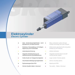 Elektrozylinder
Electric Cylinder
●	Many combination options through
modular technology and motor variants.
●	Infinite stroke adjustment with end position
limitation by limit switches
●	 Lifetime lubrication
●	Integrated anti-twist device and self-
centring spindle support
●	 Large number of stroke speeds
●	 Various mounting options
●	 Splash-proof IP54
●	 Top quality – ‘Made in Germany’
●	 Viele Kombinationsmöglichkeiten durch
	 Modultechnik und Motorvarianten
●	 Stufenlose Hubverstellung mit Endlagen-
	 begrenzung durch Endschalter
●	 Lebensdauerschmierung
●	 Integrierte Verdrehsicherung und
	 selbstzentrierende Spindelabstützung
●	 Große Anzahl von Hubgeschwindigkeiten
●	 Verschiedene Befestigungsmöglichkeiten
●	 Spritzwassergeschützt IP54
●	 Höchste Qualität „Made in Germany“
 