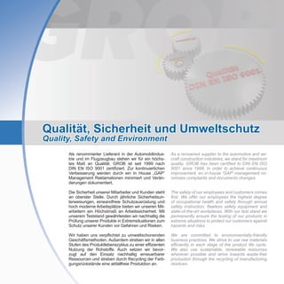 Qualität, Sicherheit und Umweltschutz
Quality, Safety and Environment
As a renowned supplier to the automotive and air-
craft construction industries, we stand for maximum
quality. GROB has been certified to DIN EN ISO
9001 since 1999. In order to achieve continuous
improvement, an in-house ‘GAP’ management mi-
nimises complaints and documents changes.
The safety of our employees and customers comes
first. We offer our employees the highest degree
of occupational health and safety through annual
safety instruction, flawless safety equipment and
state-of-the-art workplaces. With our test stand we
permanently ensure the testing of our products in
extreme situations to protect our customers against
hazards and risks.
We are committed to environmentally-friendly
business practices. We strive to use raw materials
efficiently in each stage of the product life cycle.
We also use sustainable, renewable resources
wherever possible and strive towards waste-free
production through the recycling of manufacturing
residues.
Als renommierter Lieferant in der Automobilindus-
trie und im Flugzeugbau stehen wir für ein höchs-
tes Maß an Qualität. GROB ist seit 1999 nach
DIN EN ISO 9001 zertifiziert. Zur kontinuierlichen
Verbesserung werden durch ein In House „GAP“
Management Reklamationen minimiert und Verän-
derungen dokumentiert.
Die Sicherheit unserer Mitarbeiter und Kunden steht
an oberster Stelle. Durch jährliche Sicherheitsun-
terweisungen, einwandfreie Schutzausrüstung und
hoch moderne Arbeitsplätze bieten wir unseren Mit-
arbeitern ein Höchstmaß an Arbeitssicherheit. Mit
unserem Teststand gewährleisten wir nachhaltig die
Prüfung unserer Produkte in Extremsituationen zum
Schutz unserer Kunden vor Gefahren und Risiken.
Wir haben uns verpflichtet zu umweltschonenden
Geschäftsmethoden. Außerdem streben wir in allen
Stufen des Produktlebenszyklus zu einer effizienten
Nutzung der Rohstoffe. Auch setzen wir bevor-
zugt auf den Einsatz nachhaltig erneuerbarer
Ressourcen und streben durch Recycling der Ferti-
gungsrückstände eine abfallfreie Produktion an.
 