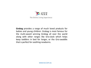 www.izzz.com.au
Grobag provides a range of much loved products for
babies and young children. Grobag is most famous for
the multi-award winning Grobag all over the world
along with other ranges like Gro-clock which helps
keep toddlers in bed for longer, or the Gro-swaddle
that is perfect for soothing newborns.
 