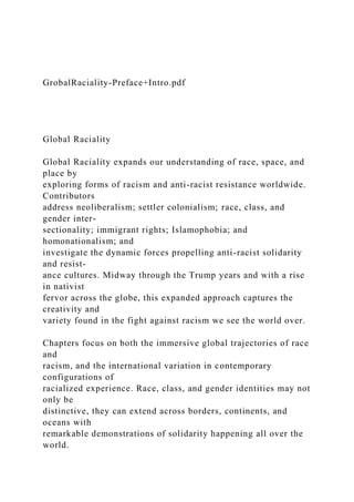 GrobalRaciality-Preface+Intro.pdf
Global Raciality
Global Raciality expands our understanding of race, space, and
place by
exploring forms of racism and anti-racist resistance worldwide.
Contributors
address neoliberalism; settler colonialism; race, class, and
gender inter-
sectionality; immigrant rights; Islamophobia; and
homonationalism; and
investigate the dynamic forces propelling anti-racist solidarity
and resist-
ance cultures. Midway through the Trump years and with a rise
in nativist
fervor across the globe, this expanded approach captures the
creativity and
variety found in the fight against racism we see the world over.
Chapters focus on both the immersive global trajectories of race
and
racism, and the international variation in contemporary
configurations of
racialized experience. Race, class, and gender identities may not
only be
distinctive, they can extend across borders, continents, and
oceans with
remarkable demonstrations of solidarity happening all over the
world.
 
