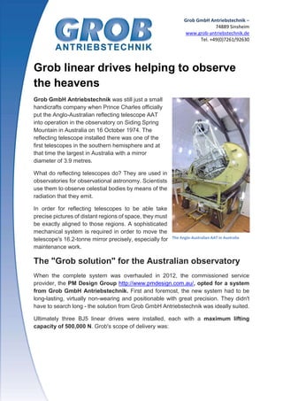 Grob GmbH Antriebstechnik –
74889 Sinsheim
www.grob-antriebstechnik.de
Tel. +49(0)7261/92630
Grob linear drives helping to observe
the heavens
Grob GmbH Antriebstechnik was still just a small
handicrafts company when Prince Charles officially
put the Anglo-Australian reflecting telescope AAT
into operation in the observatory on Siding Spring
Mountain in Australia on 16 October 1974. The
reflecting telescope installed there was one of the
first telescopes in the southern hemisphere and at
that time the largest in Australia with a mirror
diameter of 3.9 metres.
What do reflecting telescopes do? They are used in
observatories for observational astronomy. Scientists
use them to observe celestial bodies by means of the
radiation that they emit.
In order for reflecting telescopes to be able take
precise pictures of distant regions of space, they must
be exactly aligned to those regions. A sophisticated
mechanical system is required in order to move the
telescope's 16.2-tonne mirror precisely, especially for
maintenance work.
The "Grob solution" for the Australian observatory
When the complete system was overhauled in 2012, the commissioned service
provider, the PM Design Group http://www.pmdesign.com.au/, opted for a system
from Grob GmbH Antriebstechnik. First and foremost, the new system had to be
long-lasting, virtually non-wearing and positionable with great precision. They didn't
have to search long - the solution from Grob GmbH Antriebstechnik was ideally suited.
Ultimately three BJ5 linear drives were installed, each with a maximum lifting
capacity of 500,000 N. Grob's scope of delivery was:
The Anglo-Australian AAT in Australia
 