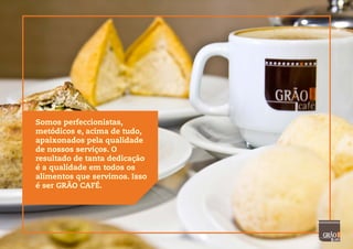 Somos perfeccionistas,
metódicos e, acima de tudo,
apaixonados pela qualidade
de nossos serviços. O
resultado de tanta dedicação
é a qualidade em todos os
alimentos que servimos. Isso
é ser GRÃO CAFÉ.
 
