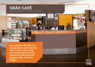 GRÃO CAFÉ
NASCIMENTO DE UMA MARCA
Em setembro de 2001, foi
inaugurada a primeira loja
com a marca Grão Café,
na inauguração do atual
Aeroporto Internacional
Salgado Filho em Porto
Alegre.
 