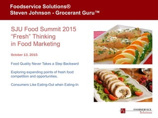 Foodservice Solutions®
Steven Johnson - Grocerant Guru™
SJU Food Summit 2015
“Fresh” Thinking
in Food Marketing
October 13, 2015
Food Quality Never Takes a Step Backward
Exploring expanding points of fresh food
competition and opportunities.
Consumers Like Eating-Out when Eating-In
 