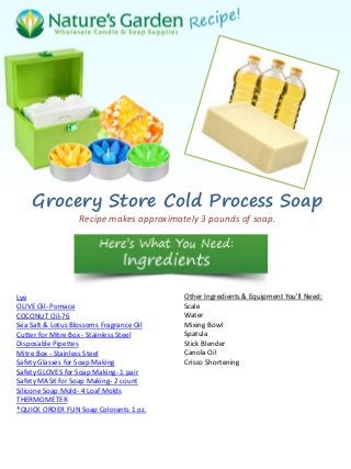 Grocery Store Cold Process Soap
Recipe makes approximately 3 pounds of soap.
Lye
OLIVE Oil- Pomace
COCONUT Oil-76
Sea Salt & Lotus Blossoms Fragrance Oil
Cutter for Mitre Box - Stainless Steel
Disposable Pipettes
Mitre Box - Stainless Steel
Safety Glasses for Soap Making
Safety GLOVES for Soap Making- 1 pair
Safety MASK for Soap Making- 2 count
Silicone Soap Mold- 4 Loaf Molds
THERMOMETER
*QUICK ORDER FUN Soap Colorants 1 oz.
Other Ingredients & Equipment You'll Need:
Scale
Water
Mixing Bowl
Spatula
Stick Blender
Canola Oil
Crisco Shortening
 