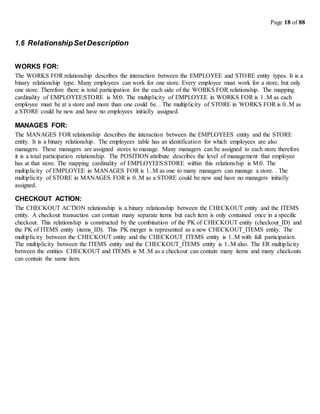 Page 18 of 88
1.6 RelationshipSet Description
WORKS FOR:
The WORKS FOR relationship describes the interaction between the EMPLOYEE and STORE entity types. It is a
binary relationship type. Many employees can work for one store. Every employee must work for a store, but only
one store. Therefore there is total participation for the each side of the WORKS FOR relationship. The mapping
cardinality of EMPLOYEE:STORE is M:0. The multiplicity of EMPLOYEE in WORKS FOR is 1..M as each
employee must be at a store and more than one could be. . The multiplicity of STORE in WORKS FOR is 0..M as
a STORE could be new and have no employees initially assigned.
MANAGES FOR:
The MANAGES FOR relationship describes the interaction between the EMPLOYEES entity and the STORE
entity. It is a binary relationship. The employees table has an identification for which employees are also
managers. These managers are assigned stores to manage. Many managers can be assigned to each store therefore
it is a total participation relationship. The POSITION attribute describes the level of management that employee
has at that store. The mapping cardinality of EMPLOYEES:STORE within this relationship is M:0. The
multiplicity of EMPLOYEE in MANAGES FOR is 1..M as one to many managers can manage a store. . The
multiplicity of STORE in MANAGES FOR is 0..M as a STORE could be new and have no managers initially
assigned.
CHECKOUT ACTION:
The CHECKOUT ACTION relationship is a binary relationship between the CHECKOUT entity and the ITEMS
entity. A checkout transaction can contain many separate items but each item is only contained once in a specific
checkout. This relationship is constructed by the combination of the PK of CHECKOUT entity (checkout_ID) and
the PK of ITEMS entity (items_ID). This PK merger is represented as a new CHECKOUT_ITEMS entity. The
multiplicity between the CHECKOUT entity and the CHECKOUT_ITEMS entity is 1..M with full participation.
The multiplicity between the ITEMS entity and the CHECKOUT_ITEMS entity is 1..M also. The ER multiplicity
between the entities CHECKOUT and ITEMS is M..M as a checkout can contain many items and many checkouts
can contain the same item.
 