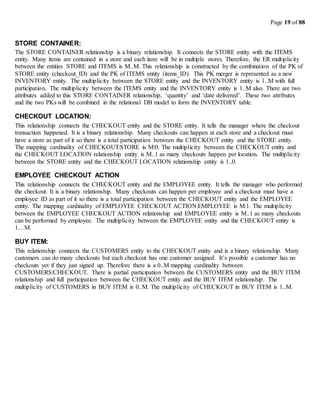 Page 19 of 88
STORE CONTAINER:
The STORE CONTAINER relationship is a binary relationship. It connects the STORE entity with the ITEMS
entity. Many items are contained in a store and each item will be in multiple stores. Therefore, the ER multiplicity
between the entities STORE and ITEMS is M..M. This relationship is constructed by the combination of the PK of
STORE entity (checkout_ID) and the PK of ITEMS entity (items_ID). This PK merger is represented as a new
INVENTORY entity. The multiplicity between the STORE entity and the INVENTORY entity is 1..M with full
participation. The multiplicity between the ITEMS entity and the INVENTORY entity is 1..M also. There are two
attributes added to this STORE CONTAINER relationship, ‘quantity’ and ‘date delivered’. These two attributes
and the two PKs will be combined in the relational DB model to form the INVENTORY table.
CHECKOUT LOCATION:
This relationship connects the CHECKOUT entity and the STORE entity. It tells the manager where the checkout
transaction happened. It is a binary relationship. Many checkouts can happen at each store and a checkout must
have a store as part of it so there is a total participation between the CHECKOUT entity and the STORE entity.
The mapping cardinality of CHECKOUT:STORE is M:0. The multiplicity between the CHECKOUT entity and
the CHECKOUT LOCATION relationship entity is M..1 as many checkouts happen per location. The multiplicity
between the STORE entity and the CHECKOUT LOCATION relationship entity is 1..0.
EMPLOYEE CHECKOUT ACTION
This relationship connects the CHECKOUT entity and the EMPLOYEE entity. It tells the manager who performed
the checkout. It is a binary relationship. Many checkouts can happen per employee and a checkout must have a
employee ID as part of it so there is a total participation between the CHECKOUT entity and the EMPLOYEE
entity. The mapping cardinality of EMPLOYEE CHECKOUT ACTION:EMPLOYEE is M:1. The multiplicity
between the EMPLOYEE CHECKOUT ACTION relationship and EMPLOYEE entity is M..1 as many checkouts
can be performed by employee. The multiplicity between the EMPLOYEE entity and the CHECKOUT entity is
1…M.
BUY ITEM:
This relationship connects the CUSTOMERS entity to the CHECKOUT entity and is a binary relationship. Many
customers can do many checkouts but each checkout has one customer assigned. It’s possible a customer has no
checkouts yet if they just signed up. Therefore there is a 0..M mapping cardinality between
CUSTOMERS:CHECKOUT. There is partial participation between the CUSTOMERS entity and the BUY ITEM
relationship and full participation between the CHECKOUT entity and the BUY ITEM relationship. The
multiplicity of CUSTOMERS in BUY ITEM is 0..M. The multiplicity of CHECKOUT in BUY ITEM is 1..M.
 