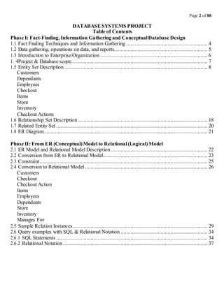 Page 2 of 88
DATABASE SYSTEMS PROJECT
Table of Contents
Phase I: Fact-Finding, Information Gathering and ConceptualDatabase Design
1.1 Fact Finding Techniques and Information Gathering ........................................................... 4
1.2 Data gathering, operations on data, and reports.................................................................... 5
1.3 Introduction to Enterprise/Organization .............................................................................. 6
1. 4Project & Database scope................................................................................................... 7
1.5 Entity Set Description ........................................................................................................ 8
Customers
Dependants
Employees
Checkout
Items
Store
Inventory
Checkout Actions
1.6 Relationship Set Description .............................................................................................. 18
1.7 Related Entity Set .............................................................................................................. 20
1.8 ER Diagram....................................................................................................................... 21
Phase II: From ER (Conceptual)Model to Relational(Logical)Model
2.1 ER Model and Relational Model Description ...................................................................... 22
2.2 Conversion from ER to Relational Model............................................................................ 23
2.3 Constraint.......................................................................................................................... 25
2.4 Conversion to Relational Model ......................................................................................... 26
Customers
Checkout
Checkout Action
Items
Employees
Dependents
Store
Inventory
Manages For
2.5 Sample Relation Instances.................................................................................................. 29
2.6 Query examples with SQL & Relational Notation ............................................................... 34
2.6.1 SQL Statements .............................................................................................................. 34
2.6.2 Relational Notation ......................................................................................................... 37
 