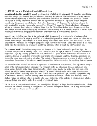 Page 22 of 88
2.1 ER Model and Relational Model Description
An entity-relationship model (ER Model) is a description of a high-level data model. ER Modeling is used in the
conceptual design for a database. Entity-relationship modeling is a relational schema database modeling method,
used in software engineering to produce a type of conceptual data model (or semantic data model) of a system.
This system is usually a relational database with the requirements described in a top-down fashion. Diagrams
created using this process are called entity-relationship diagrams, or ER diagrams. The definitive reference for
entity relationship modeling is generally given as Peter Chen's 1976 paper. Dr. Chen is a Professor of Computer
Science at Louisiana State University in Baton Rouge, LA. Dr. Chen did not in fact invent the concept; the basic
ideas appear in earlier papers especially by practitioners, such as that by A. P. G. Brown. However, Chen did more
than anyone to formalize and popularize the model, and to introduce it to the academic literature.
An entity may be defined as a thing in the real world which is recognized as being capable of an independent
existence and which can be uniquely identified. A relationship captures how two or more entities are related to one
another. Relationships can be thought of as verbs, linking two or more nouns. Entities and relationships can both
have attributes. Attributes can be simple, composite, single valued or multivalued. Every entity (unless it is a weak
entity) must have a minimal set of uniquely identifying attributes, which is called the entity's primary key.
The relational model for database management is a database model based on first-order predicate logic, first
formulated and proposed in 1969 by Edgar Codd. First-order predicate logic is a system of deduction that extends
propositional logic by allowing quantification over individuals of a given domain of discourse. Its core idea is to
describe a database as a collection of predicates over a finite set of predicate variables, describing constraints on
the possible values and combinations of values. The content of the database at any given time is a finite model of
the database. The purpose of the relational model is to provide a declarative method for specifying data and queries
The relational model assumes that all data is represented as mathematical n-ary relations, an n-ary relation being a
subset of the Cartesian product of n domains. The relational model has relationship type, or relationship sets,
among entities from the entity types. Each relationship instance maps exactly one entity from each side of the
relation and will be a subset of the Cartesian product. The number of participating entity types determines the
degree of the relation. Reasoning about the data is done in two-value predicate logic, meaning a proposition may
be true or false. The basic relational building block is the domain or data type. A tuple is an unordered set of
attribute values. An attribute value is a specific valid value for the type of the attribute. A relation is also called a
table and defined as a set of n-tuples. It is a result of a relational query.
The ER model is clear, easy to understand, and unambiguous. Though it is simple to create and understand, it lacks
the details and structure necessary to be applicable in a database management system. This is why the conversion
from ER model to relational model is needed.
 