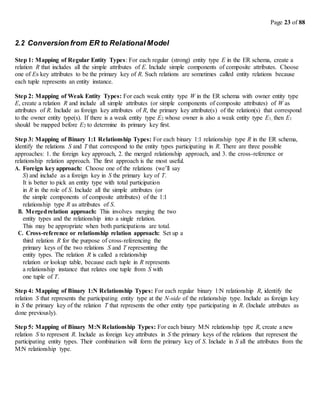 Page 23 of 88
2.2 Conversion from ER to Relational Model
Step 1: Mapping of Regular Entity Types: For each regular (strong) entity type E in the ER schema, create a
relation R that includes all the simple attributes of E. Include simple components of composite attributes. Choose
one of Es key attributes to be the primary key of R. Such relations are sometimes called entity relations because
each tuple represents an entity instance.
Step 2: Mapping of Weak Entity Types: For each weak entity type W in the ER schema with owner entity type
E, create a relation R and include all simple attributes (or simple components of composite attributes) of W as
attributes of R. Include as foreign key attributes of R, the primary key attribute(s) of the relation(s) that correspond
to the owner entity type(s). If there is a weak entity type E2 whose owner is also a weak entity type E1, then E1
should be mapped before E2 to determine its primary key first.
Step 3: Mapping of Binary 1:1 Relationship Types: For each binary 1:1 relationship type R in the ER schema,
identify the relations S and T that correspond to the entity types participating in R. There are three possible
approaches: 1. the foreign key approach, 2. the merged relationship approach, and 3. the cross-reference or
relationship relation approach. The first approach is the most useful.
A. Foreign key approach: Choose one of the relations (we’ll say
S) and include as a foreign key in S the primary key of T.
It is better to pick an entity type with total participation
in R in the role of S. Include all the simple attributes (or
the simple components of composite attributes) of the 1:1
relationship type R as attributes of S.
B. Mergedrelation approach: This involves merging the two
entity types and the relationship into a single relation.
This may be appropriate when both participations are total.
C. Cross-reference or relationship relation approach: Set up a
third relation R for the purpose of cross-referencing the
primary keys of the two relations S and T representing the
entity types. The relation R is called a relationship
relation or lookup table, because each tuple in R represents
a relationship instance that relates one tuple from S with
one tuple of T.
Step 4: Mapping of Binary 1:N Relationship Types: For each regular binary 1:N relationship R, identify the
relation S that represents the participating entity type at the N-side of the relationship type. Include as foreign key
in S the primary key of the relation T that represents the other entity type participating in R. (Include attributes as
done previously).
Step 5: Mapping of Binary M:N Relationship Types: For each binary M:N relationship type R, create a new
relation S to represent R. Include as foreign key attributes in S the primary keys of the relations that represent the
participating entity types. Their combination will form the primary key of S. Include in S all the attributes from the
M:N relationship type.
 