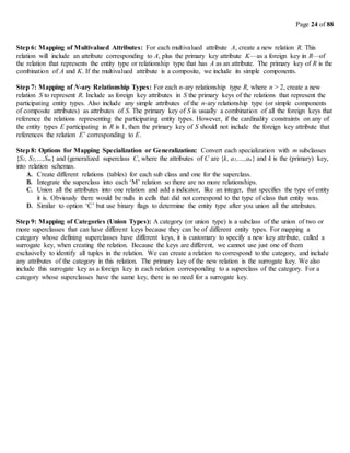 Page 24 of 88
Step 6: Mapping of Multivalued Attributes: For each multivalued attribute A, create a new relation R. This
relation will include an attribute corresponding to A, plus the primary key attribute K—as a foreign key in R—of
the relation that represents the entity type or relationship type that has A as an attribute. The primary key of R is the
combination of A and K. If the multivalued attribute is a composite, we include its simple components.
Step 7: Mapping of N-ary Relationship Types: For each n-ary relationship type R, where n > 2, create a new
relation S to represent R. Include as foreign key attributes in S the primary keys of the relations that represent the
participating entity types. Also include any simple attributes of the n-ary relationship type (or simple components
of composite attributes) as attributes of S. The primary key of S is usually a combination of all the foreign keys that
reference the relations representing the participating entity types. However, if the cardinality constraints on any of
the entity types E participating in R is 1, then the primary key of S should not include the foreign key attribute that
references the relation E’ corresponding to E.
Step 8: Options for Mapping Specialization or Generalization: Convert each specialization with m subclasses
{S1, S2,…,Sm} and (generalized superclass C, where the attributes of C are {k, a1,…,an} and k is the (primary) key,
into relation schemas.
A. Create different relations (tables) for each sub class and one for the superclass.
B. Integrate the superclass into each ‘M’ relation so there are no more relationships.
C. Union all the attributes into one relation and add a indicator, like an integer, that specifies the type of entity
it is. Obviously there would be nulls in cells that did not correspond to the type of class that entity was.
D. Similar to option ‘C’ but use binary flags to determine the entity type after you union all the attributes.
Step 9: Mapping of Categories (Union Types): A category (or union type) is a subclass of the union of two or
more superclasses that can have different keys because they can be of different entity types. For mapping a
category whose defining superclasses have different keys, it is customary to specify a new key attribute, called a
surrogate key, when creating the relation. Because the keys are different, we cannot use just one of them
exclusively to identify all tuples in the relation. We can create a relation to correspond to the category, and include
any attributes of the category in this relation. The primary key of the new relation is the surrogate key. We also
include this surrogate key as a foreign key in each relation corresponding to a superclass of the category. For a
category whose superclasses have the same key, there is no need for a surrogate key.
 