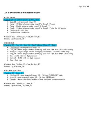 Page 26 of 88
2.4 Conversion to Relational Model
CUSTOMERS
Cust_ID Name Phone Email Date_joined
 Cust_ID - auto-generated integer ID
 Name - 128-letter character string ranged ‘a’ through ‘z’ each
 Phone - 10-digit character string ranged ‘0’ through ‘9’
 Email - 128-letter character string ranged ‘a’ through ‘z’ plus the ‘@’ symbol
 DateCreated – valid date
 DateLastTrans – valid date
Candidate key: Checkout_ID, Cust_ID, Store_ID
Primary key: Checkout_ID
CHECKOUT
Checkout_ID Cust_ID Store_ID Tax Subtotal Emp_ID Date
 Checkout_ID - auto-generated integer ID
 Cust_ID - unique integer number identifying each store – FK from CUSTOMER entity
 Store_ID - unique integer number identifying each store – FK from STORE entity
 Emp_ID - unique integer number identifying each store – FK from EMPLOYEE entity
 Tax – double with two digit precision
 Subtotal – double with two digit precision
 Date – Date type
Candidate key: Checkout_ID, Cust_ID, Store_ID
Primary key: Checkout_ID
CHECKOUTACTION
 Checkout_ID - auto-generated integer ID – FK from CHECKOUT entity
 Items_ID - auto-generated integer ID – FK from ITEMS entity
 Quantity – integer describing number of items purchased on that transaction.
Candidate key: Checkout_ID, Items_ID
Primary key: Checkout_ ID, Items_ID
Items_ID
Checkout_ID
 