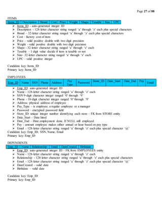 Page 27 of 88
ITEMS
Items_ID Description Brand Cost Price Weight Shape Taxable Size UPC
 Items_ID - auto-generated integer ID
 Description - 128-letter character string ranged ‘a’ through ‘z’ each plus special characters
 Brand – 32-letter character string ranged ‘a’ through ‘z’ each plus special characters
 Cost – factory cost of item
 Price – valid positive double with two digit precision
 Weight - valid positive double with two digit precision
 Shape - 32-letter character string ranged ‘a’ through ‘z’ each
 Taxable – 1 digit value decide if item is taxable or not
 Size- 32-letter character string ranged ‘a’ through ‘z’ each
 UPC – valid positive integer
Candidate key: Items_ID
Primary key: Items_ID
EMPLOYEES
Emp_ID Name SSN Phone Address
Pay
Type
Password
Store_ID Date_Start Date_End Pay
Email
 Emp_ID: auto-generated integer ID
 Name - 128-letter character string ranged ‘a’ through ‘z’ each
 SSN 9-digit character integer ranged ‘0’ through ‘9’
 Phone - 10-digit character integer ranged ‘0’ through ‘9’
 Address: physical address of employee
 Pay_Type – is employee a regular employee or a manager
 Password – encrypted password field
 Store_ID: unique integer number identifying each store – FK from STORE entity
 Date_Start – Date hired
 Date_End – Date employment done. If NULL still employed
 Pay – amount employee makes either annual or hour based on pay type
 Email - 128-letter character string ranged ‘a’ through ‘z’ each plus special character ‘@’
Candidate key: Emp_ID, SSN, Name, Email
Primary key: Emp_ID
DEPENDENTS
 Emp_ID: auto-generated integer ID – FK from EMPLOYEES entity
 Name - 128-letter character string ranged ‘a’ through ‘z’ each
 Relationship - 128-letter character string ranged ‘a’ through ‘z’ each plus special characters
 Email - 128-letter character string ranged ‘a’ through ‘z’ each plus special character ‘@’
 DateCreated – valid date
 Birthdate – valid date
Candidate key: Emp_ID
Primary key: Emp_ID
Emp_ID Name Relationship Email DateCreated Birthdate
 
