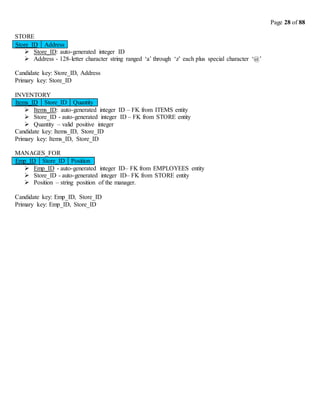 Page 28 of 88
STORE
 Store_ID: auto-generated integer ID
 Address - 128-letter character string ranged ‘a’ through ‘z’ each plus special character ‘@’
Candidate key: Store_ID, Address
Primary key: Store_ID
INVENTORY
Items_ID Store_ID Quantity
 Items_ID: auto-generated integer ID – FK from ITEMS entity
 Store_ID - auto-generated integer ID – FK from STORE entity
 Quantity – valid positive integer
Candidate key: Items_ID, Store_ID
Primary key: Items_ID, Store_ID
MANAGES_FOR
Emp_ID Store_ID Position
 Emp_ID - auto-generated integer ID– FK from EMPLOYEES entity
 Store_ID - auto-generated integer ID– FK from STORE entity
 Position – string position of the manager.
Candidate key: Emp_ID, Store_ID
Primary key: Emp_ID, Store_ID
Address
Store_ID
 