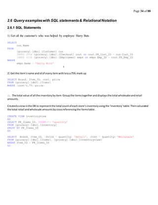 Page 34 of 88
2.6 Query exampleswith SQL statements& Relational Notation
2.6.1 SQL Statements
1) Get all the customer's who was helped by employee Harry Buts
SELECT
FROM
WHERE
cus.Name
[grocery].[dbo].[Customer] cus
INNER JOIN [grocery].[dbo].[Checkout] cout on cout.FK_Cust_ID = cus.Cust_ID
INNER JOIN [grocery].[dbo].[Employees] emps on emps.Emp_ID = cout.FK_Emp_ID
emps.Name = 'Harry Buts'
c
2) Get the item'sname andid of everyitemwithlessa75% mark up
SELECT Brand, Item_ID, cost, price
FROM [grocery].[dbo].[Items]
WHERE (cost*1.75)>price;
3) The total value of all the inventory byitem. Groupthe itemstogetheranddisplays the total wholesakeandretail
amounts.
Createda viewinthe DB to representthe total countof each store’sinventoryusingthe ‘Inventory’table.Thencalculated
the total retail andwholesale amountsbycrossreferencingthe Itemstable.
CREATE VIEW inventoryview
AS
SELECT FK_Items_ID, COUNT(*) 'quantity'
FROM [grocery].[dbo].[Inventory]
GROUP BY FK_Items_ID
GO
SELECT Brand, Item_ID, (Price * quantity) 'Retail', (Cost * quantity) 'Wholesale'
FROM [grocery].[dbo].[Items], [grocery].[dbo].[inventoryview]
WHERE Item_ID = FK_Items_ID
GO
 