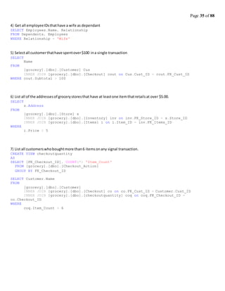 Page 35 of 88
4) Get all employeeIDsthathave a wife as dependant
SELECT Employees.Name, Relationship
FROM Dependents, Employees
WHERE Relationship = 'Wife'
5) Selectall customerthathave spentover$100 ina single transaction
SELECT
FROM
Name
[grocery].[dbo].[Customer] Cus
INNER JOIN [grocery].[dbo].[Checkout] cout on Cus.Cust_ID = cout.FK_Cust_ID
WHERE cout.Subtotal > 100
6) List all of the addressesof grocerystoresthat have at leastone itemthatretailsat over $5.00.
SELECT
FROM
WHERE
s.Address
[grocery].[dbo].[Store] s
INNER JOIN [grocery].[dbo].[Inventory] inv on inv.FK_Store_ID = s.Store_ID
INNER JOIN [grocery].[dbo].[Items] i on i.Item_ID = inv.FK_Items_ID
i.Price > 5
7) List all customerswhoboughtmore than6 itemsonany signal transaction.
CREATE VIEW checkoutquantity
AS
SELECT [FK_Checkout_ID], COUNT(*) 'Item_Count'
FROM [grocery].[dbo].[Checkout_Action]
GROUP BY FK_Checkout_ID
SELECT Customer.Name
FROM
[grocery].[dbo].[Customer]
INNER JOIN [grocery].[dbo].[Checkout] co on co.FK_Cust_ID = Customer.Cust_ID
INNER JOIN [grocery].[dbo].[checkoutquantity] coq on coq.FK_Checkout_ID =
co.Checkout_ID
WHERE
coq.Item_Count > 6
 