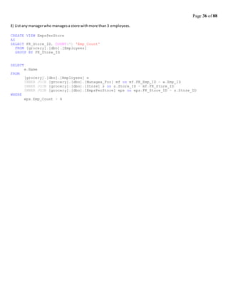 Page 36 of 88
8) List anymanagerwho managesa store withmore than3 employees.
CREATE VIEW EmpsPerStore
AS
SELECT FK_Store_ID, COUNT(*) 'Emp_Count'
FROM [grocery].[dbo].[Employees]
GROUP BY FK_Store_ID
SELECT
FROM
WHERE
e.Name
[grocery].[dbo].[Employees] e
INNER JOIN [grocery].[dbo].[Manages_For] mf on mf.FK_Emp_ID = e.Emp_ID
INNER JOIN [grocery].[dbo].[Store] s on s.Store_ID = mf.FK_Store_ID
INNER JOIN [grocery].[dbo].[EmpsPerStore] eps on eps.FK_Store_ID = s.Store_ID
eps.Emp_Count > 4
 
