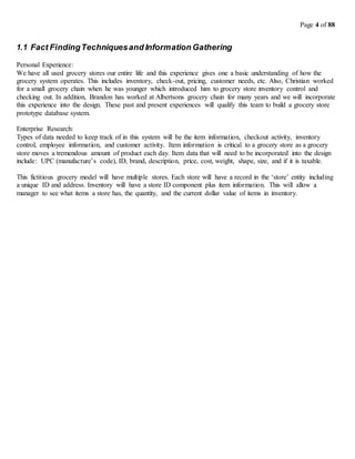 Page 4 of 88
1.1 Fact FindingTechniquesand Information Gathering
Personal Experience:
We have all used grocery stores our entire life and this experience gives one a basic understanding of how the
grocery system operates. This includes inventory, check-out, pricing, customer needs, etc. Also, Christian worked
for a small grocery chain when he was younger which introduced him to grocery store inventory control and
checking out. In addition, Brandon has worked at Albertsons grocery chain for many years and we will incorporate
this experience into the design. These past and present experiences will qualify this team to build a grocery store
prototype database system.
Enterprise Research:
Types of data needed to keep track of in this system will be the item information, checkout activity, inventory
control, employee information, and customer activity. Item information is critical to a grocery store as a grocery
store moves a tremendous amount of product each day. Item data that will need to be incorporated into the design
include: UPC (manufacture’s code), ID, brand, description, price, cost, weight, shape, size, and if it is taxable.
This fictitious grocery model will have multiple stores. Each store will have a record in the ‘store’ entity including
a unique ID and address. Inventory will have a store ID component plus item information. This will allow a
manager to see what items a store has, the quantity, and the current dollar value of items in inventory.
 