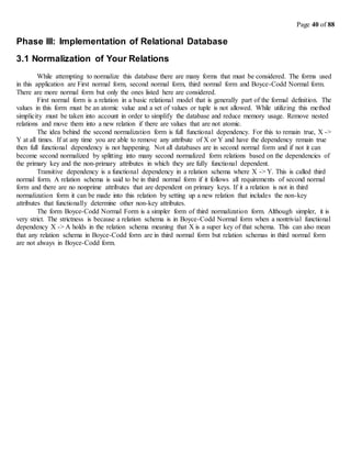 Page 40 of 88
Phase III: Implementation of Relational Database
3.1 Normalization of Your Relations
While attempting to normalize this database there are many forms that must be considered. The forms used
in this application are First normal form, second normal form, third normal form and Boyce-Codd Normal form.
There are more normal form but only the ones listed here are considered.
First normal form is a relation in a basic relational model that is generally part of the formal definition. The
values in this form must be an atomic value and a set of values or tuple is not allowed. While utilizing this method
simplicity must be taken into account in order to simplify the database and reduce memory usage. Remove nested
relations and move them into a new relation if there are values that are not atomic.
The idea behind the second normalization form is full functional dependency. For this to remain true, X ->
Y at all times. If at any time you are able to remove any attribute of X or Y and have the dependency remain true
then full functional dependency is not happening. Not all databases are in second normal form and if not it can
become second normalized by splitting into many second normalized form relations based on the dependencies of
the primary key and the non-primary attributes in which they are fully functional dependent.
Transitive dependency is a functional dependency in a relation schema where X -> Y. This is called third
normal form. A relation schema is said to be in third normal form if it follows all requirements of second normal
form and there are no nonprime attributes that are dependent on primary keys. If it a relation is not in third
normalization form it can be made into this relation by setting up a new relation that includes the non-key
attributes that functionally determine other non-key attributes.
The form Boyce-Codd Normal Form is a simpler form of third normalization form. Although simpler, it is
very strict. The strictness is because a relation schema is in Boyce-Codd Normal form when a nontrivial functional
dependency X -> A holds in the relation schema meaning that X is a super key of that schema. This can also mean
that any relation schema in Boyce-Codd form are in third normal form but relation schemas in third normal form
are not always in Boyce-Codd form.
 