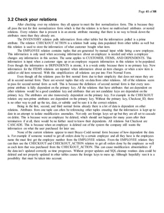 Page 41 of 88
3.2 Check your relations
After checking over my relations they all appear to meet the first normalization form. This is because they
all pass the test for first normalization form which is that the relation is to have no multivalued attributes or nested
relations. Every relation that is present is in an atomic attribute meaning that there is no way to break down the
attributes more than they already are.
The INVENTORY relation pulls information from other tables but the information pulled is a prime
attribute. The relation CHECKOUT ACTION is a relation built using data populated from other tables as well but
this relation is used to store the information of what customer bought what item.
The EMPLOYEE relation contains tuples that are generated by manual input while hiring a new employee.
This information is only used when accessing information about an employee is needed and when a employee
changes any information in this section. The same applies to CUSTOMER, ITEMS, AND DEPENDENTS. This
information is input when a customer signs up or an employee requests information in this relation to be populated.
Even though the information in DEPENDENTS is atomic, it is a weak entity because there is no primary key. New
information for the ITEMS relations are inputted when information about an item changes or when a new item is
added or old item removed. With this simplification all relations are put into First Normal Form.
Even though all the relations pass for first normal form due to their simplicity that does not mean they are
all in second normal form. There are several tuples that rely on data from other relations. All of the relations seem
to pass for second normal form as well. This is because the definition of second normal form is that every non-
prime attribute is fully dependent on the primary key. All the relations that have attributes that are dependent on
other relations would be a good candidate key and attributes that are not candidate keys are dependent on the
primary key. The attributes are also transversely dependent on the primary key. For example in the CHECKOUT
relation any non-prime attributes are dependent on the primary key. Without the primary key, Checkout_ID, there
is no other way to pull up the tax, date, or subtitle and be sure it is the correct relation.
Being in the first, second, and third normal forms already there is a lot of data is dependent on other
relations. Attributes from one tuple can often be referencing other tuples ensuring that the information is kept up to
date in an attempt to isolate modification anomalies. Not only are foreign keys set up but they are all set to cascade
on delete. This is because were an employee be deleted, which should not happen for many years after their
termination if at all, there would be no further need to know their dependents. All relations but Checkout are
CASCADE. This is because when an employee is deleted out of the system the company still wants the
information on what the user purchased for later use.
None of the current relations appear to meet Boyce-Codd normal form because of how dependent the data
is. For example if someone wanted to get all orders done by a certain employee and all they have is the employees
name the must first get the employee number from the EMPLOYEE relation. From the EMPLOYEE relation they
can then use the CHECKOUT and CHECKOUT_ACTION relation to get all orders done by the employee as well
as each item that was purchased from the CHECKOUT_ACTION. This can cause modification abnormalities if
the data isn’t updated correctly as time progresses. Without proper updates and SQL cleanup routines data could be
deleted and not properly updated in other tables causes the foreign keys to mess up. Although hopefully rare it is a
possibility that must be taken into account.
 