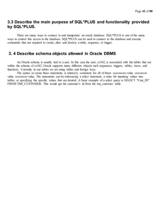 Page 42 of 88
3.3 Describe the main purpose of SQL*PLUS and functionality provided
by SQL*PLUS.
There are many ways to connect to and manipulate an oracle database. SQL*PLUS is one of the many
ways to control this access to the database. SQL*PLUS can be used to connect to the database and execute
commands that are required to create, alter, and destroy a table, sequence, or trigger.
3. 4 Describe schema objects allowed in Oracle DBMS
An Oracle schema is usually tied to a user. In this case the user, cs342, is associated with the tables that are
within the schema of cs342. Oracle supports many different objects such sequences, triggers, tables, views, and
functions. Currently in our tables we are using tables and foreign keys.
The syntax to create these statements is relatively consistent for all of them: statements value statement
value statement value. The statements can be referencing a select statement, a value for inputting values into
tables, or specifying the specific values that are desired. A basic example of a select query is SELECT “Cust_ID”
FROM TMJ_CUSTOMER. This would get the customer’s id from the tmj_customer table.
 