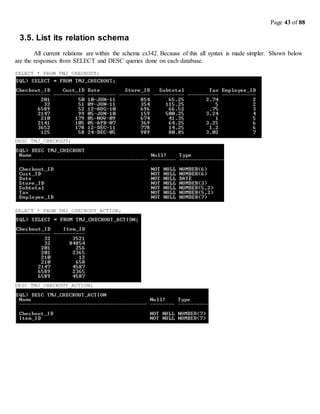 Page 43 of 88
3.5. List its relation schema
All current relations are within the schema cs342. Because of this all syntax is made simpler. Shown below
are the responses from SELECT and DESC queries done on each database.
SELECT * FROM TMJ_CHECKOUT;
DESC TMJ_CHECKOUT;
SELECT * FROM TMJ_CHECKOUT_ACTION;
DESC TMJ_CHECKOUT_ACTION;
 