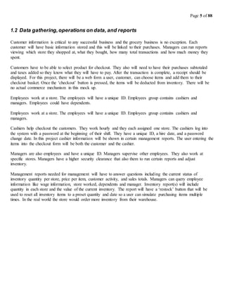 Page 5 of 88
1.2 Data gathering,operations on data, and reports
Customer information is critical to any successful business and the grocery business is no exception. Each
customer will have basic information stored and this will be linked to their purchases. Managers can run reports
viewing which store they shopped at, what they bought, how many total transactions and how much money they
spent.
Customers have to be able to select product for checkout. They also will need to have their purchases subtotaled
and taxes added so they know what they will have to pay. After the transaction is complete, a receipt should be
displayed. For this project, there will be a web form a user, customer, can choose items and add them to their
checkout basket. Once the ‘checkout’ button is pressed, the items will be deducted from inventory. There will be
no actual commerce mechanism in this mock up.
Employees work at a store. The employees will have a unique ID. Employees group contains cashiers and
managers. Employees could have dependents.
Employees work at a store. The employees will have a unique ID. Employees group contains cashiers and
managers.
Cashiers help checkout the customers. They work hourly and they each assigned one store. The cashiers log into
the system with a password at the beginning of their shift. They have a unique ID, a hire date, and a password
change date. In this project cashier information will be shown in certain management reports. The user entering the
items into the checkout form will be both the customer and the cashier.
Managers are also employees and have a unique ID. Managers supervise other employees. They also work at
specific stores. Managers have a higher security clearance that also them to run certain reports and adjust
inventory.
Management reports needed for management will have to answer questions including the current status of
inventory quantity per store, price per item, customer activity, and sales totals. Managers can query employee
information like wage information, store worked, dependents and manager. Inventory report(s) will include
quantity in each store and the value of the current inventory. The report will have a ‘restock’ button that will be
used to reset all inventory items to a preset quantity and date so a user can simulate purchasing items multiple
times. In the real world the store would order more inventory from their warehouse.
 
