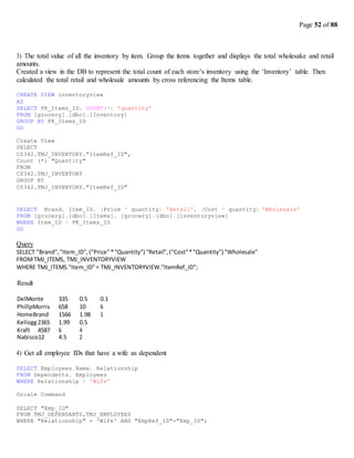 Page 52 of 88
3) The total value of all the inventory by item. Group the items together and displays the total wholesake and retail
amounts.
Created a view in the DB to represent the total count of each store’s inventory using the ‘Inventory’ table. Then
calculated the total retail and wholesale amounts by cross referencing the Items table.
CREATE VIEW inventoryview
AS
SELECT FK_Items_ID, COUNT(*) 'quantity'
FROM [grocery].[dbo].[Inventory]
GROUP BY FK_Items_ID
GO
Create View
SELECT
CS342.TMJ_INVENTORY."ItemRef_ID",
Count (*) "Quantity"
FROM
CS342.TMJ_INVENTORY
GROUP BY
CS342.TMJ_INVENTORY."ItemRef_ID"
SELECT Brand, Item_ID, (Price * quantity) 'Retail', (Cost * quantity) 'Wholesale'
FROM [grocery].[dbo].[Items], [grocery].[dbo].[inventoryview]
WHERE Item_ID = FK_Items_ID
GO
Query
SELECT "Brand","Item_ID",("Price"*"Quantity") "Retail",("Cost"*"Quantity") "Wholesale"
FROMTMJ_ITEMS, TMJ_INVENTORYVIEW
WHERE TMJ_ITEMS."Item_ID"= TMJ_INVENTORYVIEW."ItemRef_ID";
Result
DelMonte 335 0.5 0.1
PhillpMorris 658 10 6
HomeBrand 1566 1.98 1
Kellogg2365 1.99 0.5
Kraft 4587 6 4
Nabisco12 4.5 2
4) Get all employee IDs that have a wife as dependent
SELECT Employees.Name, Relationship
FROM Dependents, Employees
WHERE Relationship = 'Wife'
Orcale Command
SELECT "Emp_ID"
FROM TMJ_DEPENDANTS,TMJ_EMPLOYEES
WHERE "Relationship" = 'Wife' AND "EmpRef_ID"="Emp_ID";
 