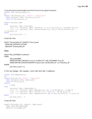 Page 54 of 88
7) List all customerswhoboughtmore than6 itemsonany signal transaction.
CREATE VIEW checkoutquantity
AS
SELECT [FK_Checkout_ID], COUNT(*) 'Item_Count'
FROM [grocery].[dbo].[Checkout_Action]
GROUP BY FK_Checkout_ID
SELECT Customer.Name
FROM
[grocery].[dbo].[Customer]
INNER JOIN [grocery].[dbo].[Checkout] co on co.FK_Cust_ID = Customer.Cust_ID
INNER JOIN [grocery].[dbo].[checkoutquantity] coq on coq.FK_Checkout_ID =
co.Checkout_ID
WHERE
coq.Item_Count > 6
Create the View
SELECT "CheckoutRef_ID",COUNT(*) "Item_Count"
FROMTMJ_CHECKOUT_ACTION
GROUP BY "CheckoutRef_ID"
Query
SELECT TMJ_CUSTOMER."CustName"
FROM
WHERE
TMJ_CUSTOMER
INNERJOIN TMJ_CHECKOUT co on co."CustRef_ID"=TMJ_CUSTOMER."Cust_ID"
INNERJOIN TMJ_CHECKOUTQUANTITY coq on coq."CheckoutRef_ID"=co."Checkout_ID"
coq."Item_Count">1;
8) List any manager who manages a store with more than 3 employees.
CREATE VIEW EmpsPerStore
AS
SELECT FK_Store_ID, COUNT(*) 'Emp_Count'
FROM [grocery].[dbo].[Employees]
GROUP BY FK_Store_ID
SELECT
FROM
WHERE
e.Name
[grocery].[dbo].[Employees] e
INNER JOIN [grocery].[dbo].[Manages_For] mf on mf.FK_Emp_ID = e.Emp_ID
INNER JOIN [grocery].[dbo].[Store] s on s.Store_ID = mf.FK_Store_ID
INNER JOIN [grocery].[dbo].[EmpsPerStore] eps on eps.FK_Store_ID = s.Store_ID
eps.Emp_Count > 4
Create the View
SELECT "StoreRef_ID", COUNT(*) "Emp_Count"
FROM CS342.TMJ_EMPLOYEES
GROUP BY "StoreRef_ID"
 