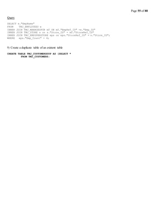 Page 55 of 88
Query
SELECT e."EmpName"
FROM TMJ_EMPLOYEES e
INNER JOIN TMJ_MANAGESFOR mf ON mf."EmpRef_ID" =e."Emp_ID"
INNER JOIN TMJ_STORE s on s."Store_ID" = mf."StoreRef_ID"
INNER JOIN TMJ_EMPSPERSTORE eps on eps."StoreRef_ID" = s."Store_ID";
WHERE eps."Emp_Count" > 4;
9) Create a duplicate table of an existent table
CREATE TABLE TMJ_CUSTOMERSDUP AS (SELECT *
FROM TMJ_CUSTOMERS;
 