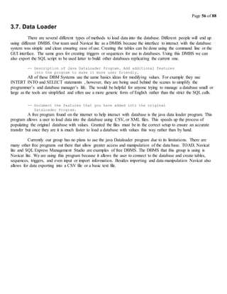 Page 56 of 88
3.7. Data Loader
There are several different types of methods to load data into the database. Different people will end up
using different DMBS. Our team used Navicat lite as a DMBS because the interface to interact with the database
system was simple and clean ensuring ease of use. Creating the tables can be done using the command line or the
GUI interface. The same goes for creating triggers or sequences for use in databases. Using this DMBS we can
also export the SQL script to be used latter to build other databases replicating the current one.
-- Description of Java DataLoader Program. Add additional features
into the program to make it more user friendly.
All of these DBM Systems use the same basics ideas for modifying values. For example they use
INTERT INTO and SELECT statements , however, they are being used behind the scenes to simplify the
programmer’s and database manager’s life. The would be helpful for anyone trying to manage a database small or
large as the tools are simplified and often use a more generic form of English rather than the strict the SQL calls.
-- Document the features that you have added into the original
DataLoader Program.
A free program found on the internet to help interact with database is the java data loader program. This
program allows a user to load data into the database using CSV, or XML files. This speeds up the process of
populating the original database with values. Granted the files must be in the correct setup to ensure an accurate
transfer but once they are it is much faster to load a database with values this way rather than by hand.
Currently our group has no plans to use the java Dataloader program due to its limitations. There are
many other free programs out there that allow greater access and manipulation of the data base. TOAD, Navicat
lite and SQL Express Management Studio are examples of free DBMS. The DBMS that this group is using is
Navicat lite. We are using this program because it allows the user to connect to the database and create tables,
sequences, triggers, and even input or import information. Besides importing and data manipulation Navicat also
allows for data exporting into a CSV file or a basic text file.
 