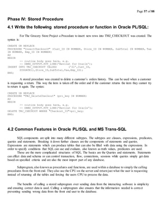 Page 57 of 88
Phase IV: Stored Procedure
4.1 Write the following stored procedure or function in Oracle PL/SQL:
For The Grocery Store Project a Procedure to insert new rows into TMJ_CHECKOUT was created. The
syntax is:
CREATE OR REPLACE
PROCEDURE "InsertCheckoutP" (Cust_ID IN NUMBER, Store_ID IN NUMBER, SubTotal IN NUMBER, Tax
IN NUMBER, Emp_ID IN NUMBER)
AS
BEGIN
-- routine body goes here, e.g.
-- DBMS_OUTPUT.PUT_LINE('Navicat for Oracle');
INSERT INTO TMJ_CHECKOUT VALUES ('22',Cust_ID,
SYSDATE(),Store_ID,SubTotal,Tax,Emp_ID);
END;
A stored procedure was created to delete a customer’s orders history. This can be used when a customer
is requesting a return. This way the item is taken off the order and if the customer returns the item they cannot try
to return it again. The syntax:
CREATE OR REPLACE
PROCEDURE "TMJ_DeleteCheckout" (pri_key IN NUMBER)
AS
BEGIN
-- routine body goes here, e.g.
-- DBMS_OUTPUT.PUT_LINE('Navicat for Oracle');
DELETE TMJ_CHECKOUT WHERE "Checkout_ID"=pri_key;
END;
4.2 Common Features in Oracle PL/SQL and MS Trans-SQL
SQL components are split into many different subtypes. The subtypes are: clauses, expressions, predicates,
queries and statements. Breaking it down further clauses are the components of statements and queries.
Expressions are statements which can produce tables that can also be filled with data using the expressions. In
order to specify conditions that SQL can use and evaluate, also known as truth values, predicates are used.
Those are the more complicated structures of SQL. The basics are the Queries and statements. Statements
can effect data and schema or can control transaction, flow, connections, sessions while queries simply get data
based on specified criteria and are also the most import part of any database.
Subprogram, also known as procedures and functions, are used within a database to simply the calling
procedures from the front end. They also use the CPU on the server and return just what the user is requesting
instead of returning all the tables and forcing the users CPU to process the data.
The benefits of calling a stored subprogram over sending data from the interacting software is simplicity
and ensuring correct data is used. Calling a subprogram also ensures that the information needed is correct
preventing sending wrong data from the front end user to the database.
 