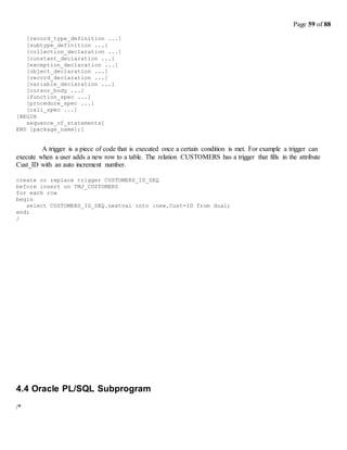Page 59 of 88
[record_type_definition ...]
[subtype_definition ...]
[collection_declaration ...]
[constant_declaration ...]
[exception_declaration ...]
[object_declaration ...]
[record_declaration ...]
[variable_declaration ...]
[cursor_body ...]
[function_spec ...]
[procedure_spec ...]
[call_spec ...]
[BEGIN
sequence_of_statements]
END [package_name];]
A trigger is a piece of code that is executed once a certain condition is met. For example a trigger can
execute when a user adds a new row to a table. The relation CUSTOMERS has a trigger that fills in the attribute
Cust_ID with an auto increment number.
create or replace trigger CUSTOMERS_ID_SEQ
before insert on TMJ_CUSTOMERS
for each row
begin
select CUSTOMERS_ID_SEQ.nextval into :new.Cust=ID from dual;
end;
/
4.4 Oracle PL/SQL Subprogram
/*
 