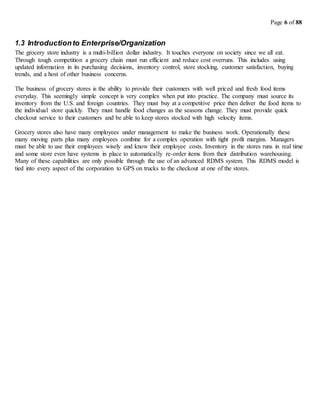 Page 6 of 88
1.3 Introductionto Enterprise/Organization
The grocery store industry is a multi-billion dollar industry. It touches everyone on society since we all eat.
Through tough competition a grocery chain must run efficient and reduce cost overruns. This includes using
updated information in its purchasing decisions, inventory control, store stocking, customer satisfaction, buying
trends, and a host of other business concerns.
The business of grocery stores is the ability to provide their customers with well priced and fresh food items
everyday. This seemingly simple concept is very complex when put into practice. The company must source its
inventory from the U.S. and foreign countries. They must buy at a competitive price then deliver the food items to
the individual store quickly. They must handle food changes as the seasons change. They must provide quick
checkout service to their customers and be able to keep stores stocked with high velocity items.
Grocery stores also have many employees under management to make the business work. Operationally these
many moving parts plus many employees combine for a complex operation with tight profit margins. Managers
must be able to use their employees wisely and know their employee costs. Inventory in the stores runs in real time
and some store even have systems in place to automatically re-order items from their distribution warehousing.
Many of these capabilities are only possible through the use of an advanced RDMS system. This RDMS model is
tied into every aspect of the corporation to GPS on trucks to the checkout at one of the stores.
 