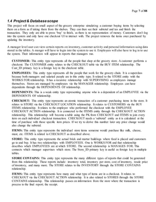 Page 7 of 88
1.4 Project& Databasescope
This project will focus on small aspect of the grocery enterprise simulating a customer buying items by selecting
them on a form as if taking them from the shelves. They can then see their subtotal and tax and finish the
transaction. They only are able to press ‘buy’ to finish, as there is no representation of money. Customers don’t log
into the system and only have one checkout UI to interact with. The project removes the items once purchased by
updating the inventory.
A manager level user can view certain reports on inventory, customer activity and personal information using data
stored in the tables. A manger will have to login into the system to use it. Employees will also have to log in to use
the system. Their information will appear in reports that managers run.
CUSTOMER: This entity type represents all the people that shop at the grocery store. A customer performs a
checkout. The CUSTOMER entity relates to the CHECKOUT table via the BUY ITEM relationship. The
Cust_ID primary key is a foreign key in the checkout table.
EMPLOYEES: This entity type represents all the people that work for the grocery chain. It is a superclass
because both managers and salaried people are in this entity type. It related to the STORE entity with the
WORKS FOR relationship. It has a recursive relationship with SUPERVISING as employees manage
themselves. Stores are managed by employees via the MANAGER relationship. Employees can have
dependents through the DEPENDENTS OF relationship.
DEPENDENTS: This is a weak entity type representing anyone who is a dependent of an EMPLOYEE via the
DEPENDENTS OF relationship.
CHECKOUT: This entity type represents an atomic transaction of a customer purchasing items in the store. It
relates to STORE via the CHECKOUT LOCATION relationship. It relates to CUSTOMERS via the BUY
ITEMS relationship. It relates to the employee who performed the checkout with the EMPLOYEE
CHECKOUT ACTION relationship. It is connected to the ITEMS entity through the CHECKOUT ACTION
relationship. This relationship will become a table using the PK from CHECKOUT and ITEMS to join every
item on each individual checkout transaction. CHECKOUT needs a ‘subtotal’ entity as it is calculated at the
time of purchase with those specific item prices. If we try to derive this number later any price change would
also change the subtotal.
ITEMS: This entity type represents the individual store items someone would purchase like milk, cheese,
meat, etc. ITEMS is related to CHECKOUT as described above.
STORE: This entity type represents the actual brick and mortar buildings where food is placed and customers
go to and buy. It has two relationships with EMPLOYEES. One is WORKS FOR and that relationship
describes which EMPLOYEES are at which STORE. The second relationship is MANAGES FOR. This
connects which manager supervises which store. The Store_ID primary key is useful as foreign key in multiple
tables.
STORE CONTAINS: This entity type represents the many different types of reports that could be generated
from this relationship. These reports include: inventory total, inventory per store, cost of inventory, resale price
of inventory, and many more. The STORE relates to the INVENTORY through the STORE CONTAINS
relationship.
ITEMS: This entity type represents how many and what type of items are in a checkout. It relates to
CHECKOUT via the CHECKOUT ACTION relationship. It is also related to STORES through the STORE
CONTAINS relationship. This relationship passes on information from the store where the transaction is
process to the final report; the receipt.
 