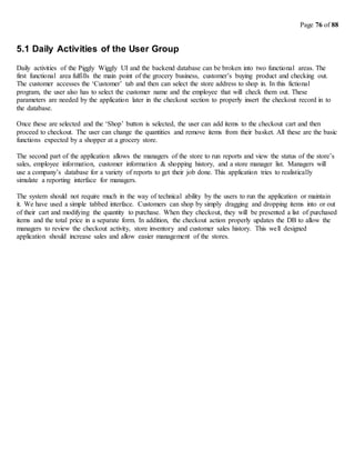Page 76 of 88
5.1 Daily Activities of the User Group
Daily activities of the Piggly Wiggly UI and the backend database can be broken into two functional areas. The
first functional area fulfills the main point of the grocery business, customer’s buying product and checking out.
The customer accesses the ‘Customer’ tab and then can select the store address to shop in. In this fictional
program, the user also has to select the customer name and the employee that will check them out. These
parameters are needed by the application later in the checkout section to properly insert the checkout record in to
the database.
Once these are selected and the ‘Shop’ button is selected, the user can add items to the checkout cart and then
proceed to checkout. The user can change the quantities and remove items from their basket. All these are the basic
functions expected by a shopper at a grocery store.
The second part of the application allows the managers of the store to run reports and view the status of the store’s
sales, employee information, customer information & shopping history, and a store manager list. Managers will
use a company’s database for a variety of reports to get their job done. This application tries to realistically
simulate a reporting interface for managers.
The system should not require much in the way of technical ability by the users to run the application or maintain
it. We have used a simple tabbed interface. Customers can shop by simply dragging and dropping items into or out
of their cart and modifying the quantity to purchase. When they checkout, they will be presented a list of purchased
items and the total price in a separate form. In addition, the checkout action properly updates the DB to allow the
managers to review the checkout activity, store inventory and customer sales history. This well designed
application should increase sales and allow easier management of the stores.
 