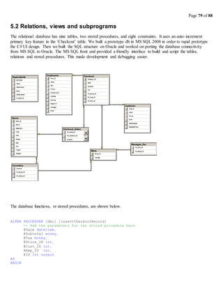 Page 79 of 88
5.2 Relations, views and subprograms
The relational database has nine tables, two stored procedures, and eight constraints. It uses an auto-increment
primary key feature in the ‘Checkout’ table. We built a prototype db in MS SQL 2008 in order to rapid prototype
the C# UI design. Then we built the SQL structure on Oracle and worked on porting the database connectivity
from MS SQL to Oracle. The MS SQL front end provided a friendly interface to build and script the tables,
relations and stored procedures. This made development and debugging easier.
The database functions, or stored procedures, are shown below.
ALTER PROCEDURE [dbo].[insertCheckoutRecord]
-- Add the parameters for the stored procedure here
@Date datetime,
@Subtotal money,
@Tax money,
@Store_ID int,
@Cust_ID int,
@Emp_ID int,
@ID int output
AS
BEGIN
 