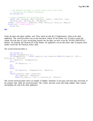 Page 80 of 88
-- SET NOCOUNT ON added to prevent extra result sets from
-- interfering with SELECT statements.
SET NOCOUNT ON;
-- Insert statements for procedure here
INSERT INTO [grocery].[dbo].[Checkout] ([Date], [Subtotal], [Tax],
[FK_Store_ID], [FK_Cust_ID], [FK_Emp_ID])
VALUES ( GETUTCDATE(), @Subtotal, @Tax, @Store_ID, @Cust_ID, @Emp_ID)
SELECT @ID = SCOPE_IDENTITY()
RETURN @ID
END
Notice the input and output variables used. These match up with the C# Sqlparameters object in the client
application. This stored procedure uses an auto-increment column for the primary key. In order to return this
column ID at the time of a new record being inserted into the table, you have to use the ‘SCOPE_IDENTITY()’
function. By returning the Checkout_ID in this fashion, the application can use that return value to properly insert
another record into the Checkout_Action table.
The second stored procedure is:
SET NOCOUNT ON;
DECLARE @tempQuantity int
SET @tempQuantity = (SELECT quantity from Inventory WHERE FK_Items_ID = @ID and
FK_Store_ID = @StoreID)
IF ( @Quantity > @tempQuantity)
BEGIN
END
ELSE
BEGIN
END
SET @Quantity = 0
SET @Quantity = @tempQuantity - @Quantity
UPDATE [grocery].[dbo].[Inventory]
SET [Quantity] = @Quantity
WHERE FK_Items_ID = @ID and FK_Store_ID = @StoreID
This second stored procedure shows an example of multiple statements in one query and some logic processing of
the returned value within the stored procedure. This is faster and more secure than doing multiple client requests
and handling the code in the client application.
 