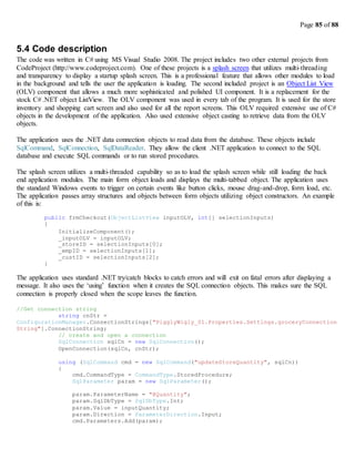 Page 85 of 88
5.4 Code description
The code was written in C# using MS Visual Studio 2008. The project includes two other external projects from
CodeProject (http://www.codeproject.com). One of these projects is a splash screen that utilizes multi-threading
and transparency to display a startup splash screen. This is a professional feature that allows other modules to load
in the background and tells the user the application is loading. The second included project is an Object List View
(OLV) component that allows a much more sophisticated and polished UI component. It is a replacement for the
stock C# .NET object ListView. The OLV component was used in every tab of the program. It is used for the store
inventory and shopping cart screen and also used for all the report screens. This OLV required extensive use of C#
objects in the development of the application. Also used extensive object casting to retrieve data from the OLV
objects.
The application uses the .NET data connection objects to read data from the database. These objects include
SqlCommand, SqlConnection, SqlDataReader. They allow the client .NET application to connect to the SQL
database and execute SQL commands or to run stored procedures.
The splash screen utilizes a multi-threaded capability so as to load the splash screen while still loading the back
end application modules. The main form object loads and displays the multi-tabbed object. The application uses
the standard Windows events to trigger on certain events like button clicks, mouse drag-and-drop, form load, etc.
The application passes array structures and objects between form objects utilizing object constructors. An example
of this is:
public frmCheckout(ObjectListView inputOLV, int[] selectionInputs)
{
InitializeComponent();
_inputOLV = inputOLV;
_storeID = selectionInputs[0];
_empID = selectionInputs[1];
_custID = selectionInputs[2];
}
The application uses standard .NET try/catch blocks to catch errors and will exit on fatal errors after displaying a
message. It also uses the ‘using’ function when it creates the SQL connection objects. This makes sure the SQL
connection is properly closed when the scope leaves the function.
//Get connection string
string cnStr =
ConfigurationManager.ConnectionStrings["PigglyWigly_01.Properties.Settings.groceryConnection
String"].ConnectionString;
// create and open a connection
SqlConnection sqlCn = new SqlConnection();
OpenConnection(sqlCn, cnStr);
using (SqlCommand cmd = new SqlCommand("updateStoreQuantity", sqlCn))
{
cmd.CommandType = CommandType.StoredProcedure;
SqlParameter param = new SqlParameter();
param.ParameterName = "@Quantity";
param.SqlDbType = SqlDbType.Int;
param.Value = inputQuantity;
param.Direction = ParameterDirection.Input;
cmd.Parameters.Add(param);
 