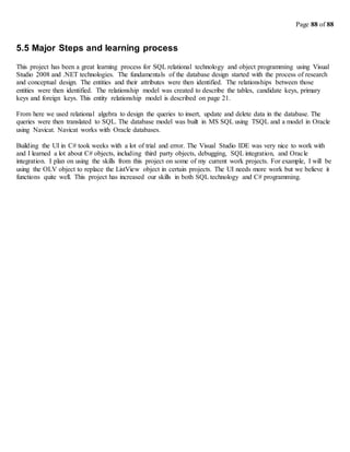 Page 88 of 88
5.5 Major Steps and learning process
This project has been a great learning process for SQL relational technology and object programming using Visual
Studio 2008 and .NET technologies. The fundamentals of the database design started with the process of research
and conceptual design. The entities and their attributes were then identified. The relationships between those
entities were then identified. The relationship model was created to describe the tables, candidate keys, primary
keys and foreign keys. This entity relationship model is described on page 21.
From here we used relational algebra to design the queries to insert, update and delete data in the database. The
queries were then translated to SQL. The database model was built in MS SQL using TSQL and a model in Oracle
using Navicat. Navicat works with Oracle databases.
Building the UI in C# took weeks with a lot of trial and error. The Visual Studio IDE was very nice to work with
and I learned a lot about C# objects, including third party objects, debugging, SQL integration, and Oracle
integration. I plan on using the skills from this project on some of my current work projects. For example, I will be
using the OLV object to replace the ListView object in certain projects. The UI needs more work but we believe it
functions quite well. This project has increased our skills in both SQL technology and C# programming.
 